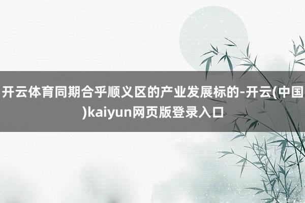 开云体育同期合乎顺义区的产业发展标的-开云(中国)kaiyun网页版登录入口