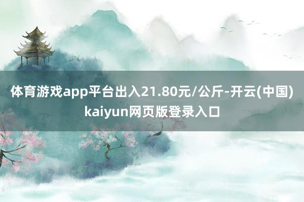 体育游戏app平台出入21.80元/公斤-开云(中国)kaiyun网页版登录入口